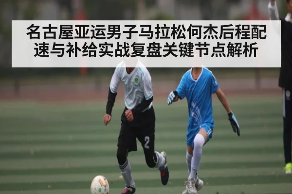 名古屋亚运男子马拉松何杰后程配速与补给实战复盘关键节点解析