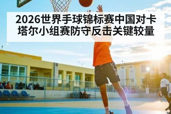 2026世界手球锦标赛中国对卡塔尔小组赛防守反击关键较量